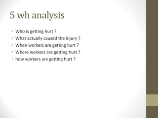 5 wh analysis
•   Who is getting hurt ?
•   What actually caused the injury ?
•   When workers are getting hurt ?
•   Where workers are getting hurt ?
•   how workers are getting hurt ?
 