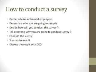 How to conduct a survey
•   Gather a team of trained employees
•   Determine who you are going to sample
•   Decide how will you conduct the survey ?
•   Tell everyone why you are going to conduct survey ?
•   Conduct the survey
•   Summarize result
•   Discuss the result with CEO
 