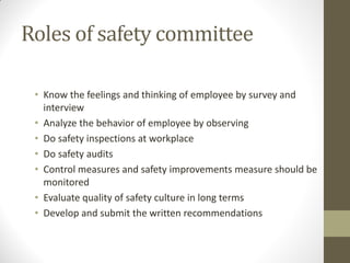Roles of safety committee

 • Know the feelings and thinking of employee by survey and
   interview
 • Analyze the behavior of employee by observing
 • Do safety inspections at workplace
 • Do safety audits
 • Control measures and safety improvements measure should be
   monitored
 • Evaluate quality of safety culture in long terms
 • Develop and submit the written recommendations
 