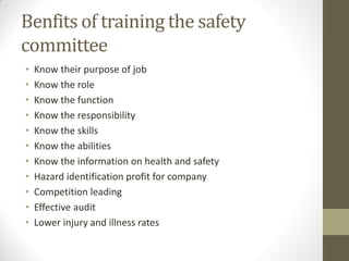 Benfits of training the safety
committee
•   Know their purpose of job
•   Know the role
•   Know the function
•   Know the responsibility
•   Know the skills
•   Know the abilities
•   Know the information on health and safety
•   Hazard identification profit for company
•   Competition leading
•   Effective audit
•   Lower injury and illness rates
 