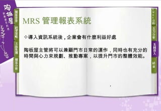 導入資訊系統後 , 企業會有什麼利益好處 陶板屋主管將可以兼顧門市日常的運作，同時也有充分的時間與心力來規劃、推動專案，以提升門市的整體效能。 MRS 管理報表系統 