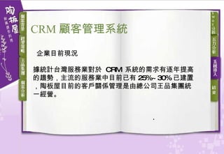 據統計台灣服務業對於  CRM  系統的需求有逐年提高的趨勢，主流的服務業中目前已有 25%~30% 已建置，陶板屋目前的客戶關係管理是由總公司王品集團統一經營。 企業目前現況 CRM 顧客 管理系統 