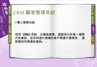 導入預期功能 利用  CRM  系統，企業能搜集、跟蹤和分析每一個客戶的資訊，從而知道什麼樣的客戶需要什麼東西， 適時提供所需要的資訊。  。 CRM 顧客 管理系統 
