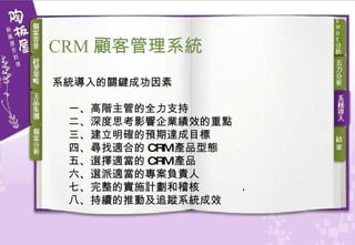 系統導入的關鍵成功因素 一、高階主管的全力支持 二、深度思考影響企業績效的重點 三、建立明確的預期達成目標 四、尋找適合的 CRM 產品型態 五、選擇適當的 CRM 產品 六、選派適當的專案負責人 七、完整的實施計劃和稽核 八、持續的推動及追蹤系統成效 CRM 顧客 管理系統 
