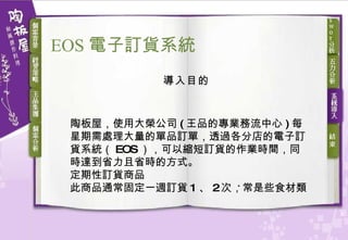 導入目的 陶板屋，使用大榮公司 ( 王品的專業務流中心 ) 每星期需處理大量的單品訂單，透過各分店的電子訂貨系統（ EOS ），可以縮短訂貨的作業時間，同時達到省力且省時的方式。 定期性訂貨商品 此商品通常固定一週訂貨 1 、 2 次，常是些食材類  EOS 電子訂貨 系統 