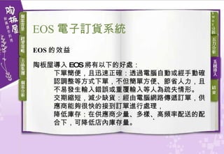 EOS 的效益 陶板屋導入 EOS 將有以下的好處： 下單簡便，且迅速正確：透過電腦自動或經手動確認調整等方式下單，不但簡單方便、節省人力，且不易發生輸入錯誤或重覆輸入等人為疏失情形。 交期縮短，減少缺貨：經由電腦網路傳遞訂單，供應商能夠很快的接到訂單進行處理， 降低庫存：在供應商少量、多樣、高頻率配送的配合下，可降低店內庫存量。 EOS 電子訂貨 系統 