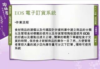 作業流程 食材商品的建檔以及代碼設計於資料庫中建立商品的分類以及管理食材標籤的使用以及存貨管理陶板屋使用 EOS 的好處以及優點迅速又正確 , 簡單的輕鬆下單縮短食才交貨的時間 , 保持食才新鮮商品的庫存一目了然 , 方便管理者掌控大量的減少店內庫存量可分次下訂單 , 隨時可使用系統 EOS 電子訂貨 系統 