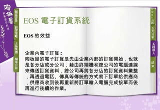 EOS 的效益 企業內電子訂貨 : 陶板屋的電子訂貨是先由企業內部的訂貨開始，也就是各分店或分公司，藉由終端機和總公司的電腦連線來傳送訂貨資料，總公司再將各分店的訂貨資料彙整，再透過電話、傳真等傳統的方式將下訂單給供應商，供應商收到後再重新將訂單輸入電腦完成接單而後再進行後續的作業。 EOS 電子訂貨 系統 