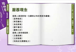 服務理念 服務人員面對每一位顧客必有的態度和禮儀：  〔面帶微笑〕  〔察言觀色〕  〔身段柔軟〕  〔腳手靈活〕  〔觀察力好〕  服務人員現場服務：  〔主動服務〕 〔立即服務〕 〔特殊狀況應變能力〕 