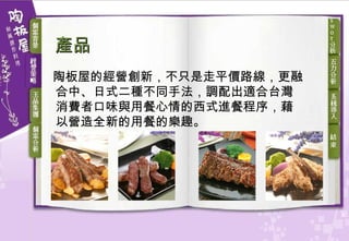 產品 陶板屋的經營創新，不只是走平價路線，更融合中、日式二種不同手法，調配出適合台灣消費者口味與用餐心情的西式進餐程序，藉以營造全新的用餐的樂趣。   