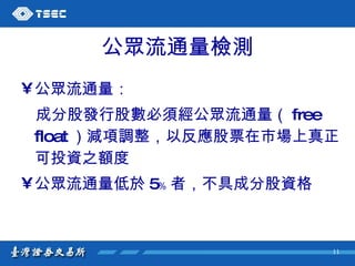 公眾流通量檢測 公眾流通量： 成分股發行股數必須經公眾流通量（ free float ）減項調整，以反應股票在市場上真正可投資之額度 公眾流通量低於 5﹪ 者，不具成分股資格 