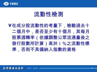 流動性檢測 在成分股流動性的考量下，檢驗過去十二個月中，是否至少有十個月，其每月股票週轉率（依據調整公眾流通量後之發行股數所計算）高於 1 ％之流動性標準，否則不具備納入指數的資格 