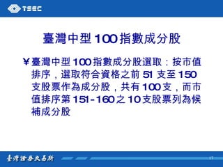 臺灣中型 100 指數成分股 臺灣中型 100 指數成分股選取：按市值排序，選取符合資格之前 51 支至 150 支股票作為成分股，共有 100 支，而市值排序第 151-160 之 10 支股票列為候補成分股 