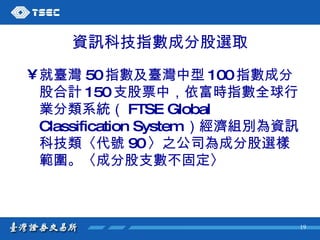 資訊科技指數成分股選取 就臺灣 50 指數及臺灣中型 100 指數成分股合計 150 支股票中，依富時指數全球行業分類系統（ FTSE Global Classification System ）經濟組別為資訊科技類〈代號 90 〉之公司為成分股選樣範圍。〈成分股支數不固定〉 