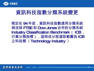 資訊科技指數 分類系統變更 預定在 94 年底， 資訊科技指數適用 分類系統將改採 FTSE 和 Dow Jones 合作的分類系統 Industry Classification Benchmark （ ICB ，行業分類指標），屆時成分股選取範圍為 ICB 之科技類〈 Technology Industry  〉  