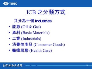 ICB 之分類方式 共分為十個 Industries 能源 (Oil & Gas) 原料 (Basic Materials) 工業 (Industrials) 消費性產品 (Consumer Goods) 醫療服務 (Health Care) 