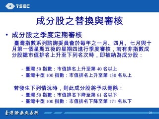 成分股之替換與審核 成分股之季度定期審核 臺灣指數系列諮詢委員會於每年之一月、四月、七月與十月第一個星期五後的星期四進行季度審核，若有非指數成分股總市值排名上升至下列名次時，即被納為成分股： 臺灣 50 指數：市值排名上升至第 40 名以上 臺灣中型 100 指數：市值排名上升至第 130 名以上 若發生下列情況時，則此成分股將予以刪除： 臺灣 50 指數：市值排名下降至第 61 名以下 臺灣中型 100 指數：市值排名下降至第 171 名以下 