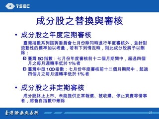 成分股之替換與審核 成分股之年度定期審核 臺灣指數系列諮詢委員會七月份除同時進行年度審核外，並針對流動性的標準加以考量，若有下列情況時，則此成分股將予以刪除： 臺灣 50 指數：七月份年度審核前十二個月期間中，超過四個月之每月週轉率低於 1% 者 臺灣中型 100 指數：七月份年度審核前十二個月期間中，超過四個月之每月週轉率低於 1% 者 成分股之非定期審核 成分股終止上市、未能提供正常報價、被收購、停止買賣等情事者，將會自指數中刪除 