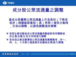 成分股公眾流通量之調整 當成分股實際公眾流通量上升至高於（下降至低於）相鄰級距最低（高）界限 5 個百分點時，方加以調整，以避免調整過於頻繁 若因企業活動造成公眾流通量係數級距有所變動者，於 企業活動生效日 同時進行調整   若非因企業活動導致公眾流通量係數變動者，於一、四、七、十月第三個星期五收盤後 定期進行調整   