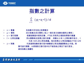 指數之計算 ∑  ( p i  • s i  • f i  ) / d   n ＝   數量   各指數中所包含之股票數目 p ＝   價格   成分股最近成交價格 ( 或上一個交易日指數收盤時之價格 )   s ＝   發行股數   根據指數基本規則定義， FTSE 所使用之個股股票發行數量 f ＝   公眾流通量   用以調整每支股票之發行股數   ，係數以 0 和 1 之間的數字表示， 1 代表 100% 的公眾流通量。每支股票之公眾流通量由 FTSE 公布 d ＝   除數   代表基期指數的發行股本總數經公眾流通量調整後之市值。除 數可進行調整，以便個股已發行股本在不被扭曲之情況下進行更改， 維持指數之連續性 i = 1 n 