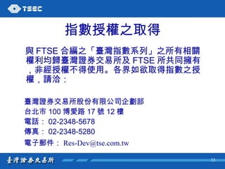 指數授權之取得 與 FTSE 合編之「臺灣指數系列」之所有相關權利均歸臺灣證券交易所及 FTSE 所共同擁有，非經授權不得使用。各界如欲取得指數之授權，請洽： 臺灣證券交易所股份有限公司企劃部 台北市 100 博愛路 17 號 12 樓 電話： 02-2348-5678 傳真： 02-2348-5280 電子郵件： [email_address]   