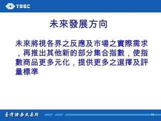 未來發展方向 未來將視各界之反應及市場之實際需求 ，再推出其他新的部分集合指數，使指 數商品更多元化，提供更多之選擇及評 量標準 
