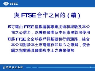 與 FTSE 合作之目的 ( 續 )   可藉由 FTSE 指數編製專業技術和經驗及本公司之公信力，以獲得國際及本地市場認同使用 將 FTSE 之全球客戶群基礎和行銷通路，結合本公司對於本土市場運作和法令之瞭解，使合編之指數兼具國際與本土之專業優勢  