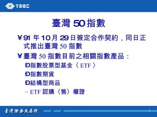 臺灣 50 指數 91 年 10 月 29 日簽定合作契約，同日正式推出臺灣 50 指數 臺灣 50 指數目前之相關指數產品： 指數股票型基金〈 ETF 〉 指數期貨 結構型商品 ETF 認購〈售〉權證 