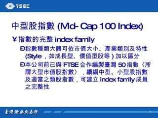 中型股指數 (Mid-Cap 100 Index) 指數的完整 index family   指數種類大體可依市值大小、產業類別及特性 (Style ，如成長型、價值型股等 ) 加以區分 本公司前已與 FTSE 合作編製臺灣 50 指數〈所謂大型市值股指數〉，續編中型、小型股指數及適當之類股指數，可建立 index family 成員之完整性   