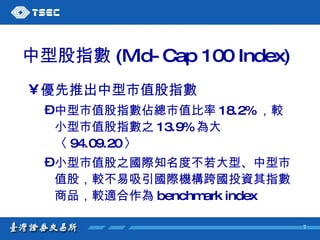中型股指數 (Mid-Cap 100 Index) 優先推出中型市值股指數  中型市值股指數佔總市值比率 18.2% ，較小型市值股指數之 13.9% 為大〈 94.09.20 〉  小型市值股之國際知名度不若大型、中型市值股，較不易吸引國際機構跨國投資其指數商品，較適合作為 benchmark index 