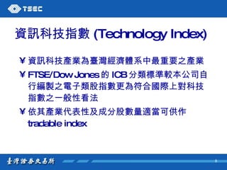 資訊科技指數 (Technology Index) 資訊科技產業為臺灣經濟體系中最重要之產業 FTSE/Dow Jones 的 ICB 分類標準較本公司自行編製之電子類股指數更為符合國際上對科技指數之一般性看法  依其產業代表性及成分股數量適當可供作 tradable index 