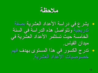 13
‫ملظحظة‬‫ملظحظة‬
•‫العشرية‬ ‫الدعداد‬ ‫دراسة‬ ‫في‬ ‫يشرع‬‫العشرية‬ ‫الدعداد‬ ‫دراسة‬ ‫في‬ ‫يشرع‬‫بصفة‬‫بصفة‬
‫تدريجية‬‫تدريجية‬‫السنة‬ ‫في‬ ‫الدراسة‬ ‫هذه‬ ‫وتتواصل‬‫السنة‬ ‫في‬ ‫الدراسة‬ ‫هذه‬ ‫وتتواصل‬
‫في‬ ‫العشرية‬ ‫الدعداد‬ ‫تستثمر‬ ‫حيث‬ ‫الخامسة‬‫في‬ ‫العشرية‬ ‫الدعداد‬ ‫تستثمر‬ ‫حيث‬ ‫الخامسة‬
.‫القياس‬ ‫ميدان‬.‫القياس‬ ‫ميدان‬
•‫تدرج‬‫تدرج‬‫الكسور‬‫الكسور‬‫المستوى‬ ‫هذا‬ ‫في‬‫المستوى‬ ‫هذا‬ ‫في‬‫بهدف‬‫بهدف‬‫فهم‬‫فهم‬
‫العشرية‬ ‫الدعداد‬ ‫خصوصيات‬‫العشرية‬ ‫الدعداد‬ ‫خصوصيات‬..
 
