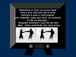 Relembrar é viver um pouco mais.
Viva a sua vida pois ela é curta.
Valorize e ame a você mesmo
pois ninguém, mais que você, se conhece.
E não se esqueça...
Ninguém lembrará o que fez de bem
...Mas, todos lembrarão dos seus erros.

 