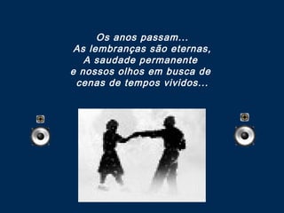 Os anos passam...
As lembranças são eternas,
A saudade permanente
e nossos olhos em busca de
cenas de tempos vividos...

 