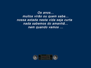 Os anos...
muitos virão ou quem sabe...
nossa estada nesta vida seja curta 
nada sabemos do amanhã...
nem quando vamos ...

 