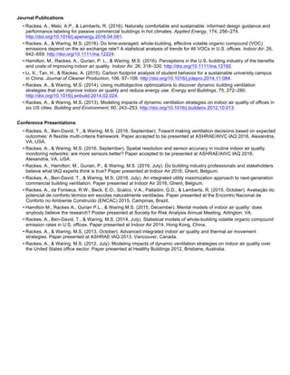 Journal Publications
• Rackes, A., Melo, A.P., & Lamberts, R. (2016). Naturally comfortable and sustainable: informed design guidance and
performance labeling for passive commercial buildings in hot climates. Applied Energy, 174, 256–274.
http://doi.org/10.1016/j.apenergy.2016.04.081.
• Rackes, A., & Waring, M.S. (2016). Do time-averaged, whole-building, effective volatile organic compound (VOC)
emissions depend on the air exchange rate? A statistical analysis of trends for 46 VOCs in U.S. offices. Indoor Air, 26,
642–659. http://doi.org/10.1111/ina.12224.
• Hamilton, M., Rackes, A., Gurian, P. L., & Waring, M.S. (2016). Perceptions in the U.S. building industry of the benefits
and costs of improving indoor air quality. Indoor Air, 26, 318–330. http://doi.org/10.1111/ina.12192.
• Li, X., Tan, H., & Rackes, A. (2015). Carbon footprint analysis of student behavior for a sustainable university campus
in China. Journal of Cleaner Production, 106, 97–108. http://doi.org/10.1016/j.jclepro.2014.11.084.
• Rackes, A., & Waring, M.S. (2014). Using multiobjective optimizations to discover dynamic building ventilation
strategies that can improve indoor air quality and reduce energy use. Energy and Buildings, 75, 272–280.
http://doi.org/10.1016/j.enbuild.2014.02.024.
• Rackes, A., & Waring, M.S. (2013). Modeling impacts of dynamic ventilation strategies on indoor air quality of offices in
six US cities. Building and Environment, 60, 243–253. http://doi.org/10.1016/j.buildenv.2012.10.013.
Conference Presentations
• Rackes, A., Ben-David, T., & Waring, M.S. (2016, September). Toward making ventilation decisions based on expected
outcomes: A flexible multi-criteria framework. Paper accepted to be presented at ASHRAE/AIVC IAQ 2016, Alexandria,
VA, USA.
• Rackes, A., & Waring, M.S. (2016, September). Spatial resolution and sensor accuracy in routine indoor air quality
monitoring networks: are more sensors better? Paper accepted to be presented at ASHRAE/AIVC IAQ 2016,
Alexandria, VA, USA.
• Rackes, A., Hamilton, M., Gurian, P., & Waring, M.S. (2016, July). Do building industry professionals and stakeholders
believe what IAQ experts think is true? Paper presented at Indoor Air 2016, Ghent, Belgium.
• Rackes, A., Ben-David, T., & Waring, M.S. (2016, July). An integrated utility maximization approach to next-generation
commercial building ventilation. Paper presented at Indoor Air 2016, Ghent, Belgium.
• Rackes, A., da Fonseca, R.W., Beck, E.O., Scalco, V.A., Palladini, G.D., & Lamberts, R. (2015, October). Avaliação do
potencial de conforto térmico em escolas naturalmente ventiladas. Paper presented at the Encontro Nacional de
Conforto no Ambiente Construído (ENCAC) 2015, Campinas, Brazil.
• Hamilton M., Rackes A., Gurian P.L., & Waring M.S. (2015, December). Mental models of indoor air quality: does
anybody believe the research? Poster presented at Society for Risk Analysis Annual Meeting, Arlington, VA.
• Rackes, A., Ben-David, T., & Waring, M.S. (2014, July). Statistical models of whole-building volatile organic compound
emission rates in U.S. offices. Paper presented at Indoor Air 2014, Hong Kong, China.
• Rackes, A., & Waring, M.S. (2013, October). Advanced integrated indoor air quality and thermal air movement
strategies. Paper presented at ASHRAE IAQ 2013, Vancouver, Canada.
• Rackes, A., & Waring, M.S. (2012, July). Modeling impacts of dynamic ventilation strategies on indoor air quality over
the United States office sector. Paper presented at Healthy Buildings 2012, Brisbane, Australia.
 