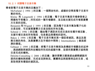 10. 2. 1  何謂電子交易市集 學者對電子交易市集的定義如下： McFarland （ 1994 ）的定義：一個開放性的、虛擬的空間是電子交易市集的特色。 Kleinc  和  Langenohl （ 1994 ）的定義：電子交易市集是市場參與者之間擁有平等權力，所形成的一種市場關係，並且能支援完成市場買賣雙方交易的流程。 Benjamin 和 Wigand （ 1995 ）的定義：認為電子交易市集為電子化的交易流程，可支援買賣雙方交易流程的所有活動。 Schmid （ 1996 ）的定義：藉由電子通訊來完成交易的各種市場活動，支援市場交易的所有階段，包含產品與價格的談判。 Bakos （ 1998 ）的定義：電子交易市集扮演一個促使資訊、產品及服務交換的角色，為買賣雙方及市場的中間商（ Intermediaries ）創造經濟的價值。  Gebauer （ 1999 ）的定義：將電子交易市集視為是傳統市場觀念的延伸，透過網路與資訊科技輔助所形成的虛擬市集，並提供買賣雙方協商與交易完成的機制。 Deloitte Consulting （ 2000 ）的定義：讓供需雙方願意經由網際網路所提供的機制與規範，完成金流與物流、實體商品與服務商品的交易，或是取得更有價值的資訊流。 