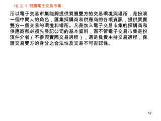 10. 2. 1  何謂電子交易市集 所以電子交易市集能夠提供買賣雙方的交易環境與場所，是扮演一個中間人的角色，匯集採購商和供應商的各項資訊，提供買賣雙方一個交易的環境和場所。凡是加入電子交易市集的採購商和供應商都必須先登記公司的基本資料，而不管電子交易市集是扮演仲介者（不參與實際交易過程），還是負責主持交易過程，保證交易雙方的身分之合法性及交易不可否認性。 