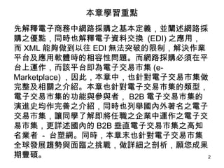 本章學習重點 先解釋電子商務中網路採購之基本定義，並闡述網路採購之優點，同時也解釋電子資料交換  (EDI) 之應用，而 XML 能夠做到以往 EDI 無法突破的限制，解決作業平台及應用軟體時的相容性問題。而網路採購必須在平台上運作，而該平台即為電子交易市集 (e-Marketplace) ，因此，本章中，也針對電子交易市集做完整及相關之介紹。本章也針對電子交易市集的類型，電子交易市集的功能與參與者， B2B 電子交易市集的演進史均作完善之介紹，同時也列舉國內外著名之電子交易市集，讓同學了解即將任職之企業中運作之電子交易市集，更詳述國內的 B2B 垂直電子交易市集之高知名業者  -  台塑網。同時，本章末也針對電子交易市集全球發展趨勢與面臨之挑戰，做詳細之剖析，願您成果期豐碩。 
