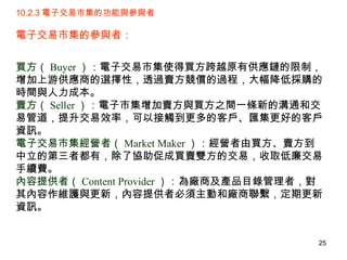 10.2.3 電子交易市集的功能與參與者 電子交易市集的參與者：  買方（ Buyer ）： 電子交易市集使得買方跨越原有供應鏈的限制，增加上游供應商的選擇性，透過賣方競價的過程，大幅降低採購的時間與人力成本。 賣方（ Seller ）： 電子市集增加賣方與買方之間一條新的溝通和交易管道，提升交易效率，可以接觸到更多的客戶、匯集更好的客戶資訊。 電子交易市集經營者（ Market Maker ）： 經營者由買方、賣方到中立的第三者都有，除了協助促成買賣雙方的交易，收取低廉交易手續費。 內容提供者（ Content Provider ）： 為廠商及產品目錄管理者，對其內容作維護與更新，內容提供者必須主動和廠商聯繫，定期更新資訊。 