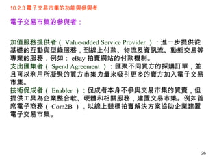 10.2.3 電子交易市集的功能與參與者 電子交易市集的參與者：   加值服務提供者（ Value-added Service Provider ）： 進一步提供從基礎的互動與型錄服務，到線上付款、物流及資訊流、動態交易等專業的服務，例如： eBay 拍賣網站的付款機制。 支出匯集者（ Spend Agreement ）： 匯聚不同買方的採購訂單，並且可以利用所凝聚的買方市集力量來吸引更多的賣方加入電子交易市集。  技術促成者（ Enabler ）： 促成者本身不參與交易市集的買賣，但提供工具為企業整合軟、硬體和相關服務，建置交易市集。例如首席電子商務（ Com2B ），以線上競標拍賣解決方案協助企業建置電子交易市集。 