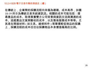 10.2.4 B2B 電子交易市集的演進史  ( 續 ) 在傳統上，企業間的採購流程向來極為複雜、成本高昂，如圖 10-19 所示為傳統交易系統資訊流。相關的成本可能包括：搜尋產品的成本、取得買賣雙方公司背景與資訊交流與溝通的成本、追蹤產品交貨與驗收的成本，以及售後服務成本等等。尤其是在間接材料 ( 如文具、維修料件 ) 等單價較低物品的採購上，採購流程的成本往往佔採購物品本身價值極高的比例。 