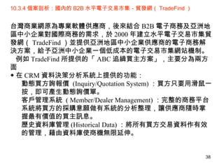 10.3.4 個案剖析：國內的 B2B 水平電子交易市集－貿發網（ TradeFind ） 台灣商業網原為專業軟體供應商，後來結合 B2B 電子商務及亞洲地區中小企業對國際商務的需求，於 2000 年建立水平電子交易市集貿發網（ TradeFind ）並提供亞洲地區中小企業供應商的電子商務解決方案，給予亞洲中小企業一個低成本的電子交易市集網站機制。 例如 TradeFind 所提供的「 ABC 追緝買主方案」，主要分為兩方面 ◆ 在 CRM 資料決策分析系統上提供的功能： 動態買方詢報價  (Inquiry/Quotation System) ：買方只要用滑鼠一按，即可產生動態詢價單。 客戶管理系統  ( Member/Dealer Management) ：完整的商務平台系統將買方的採購意願做有系統的分析整理，讓供應商隨時掌握最有價值的買主訊息。 歷史資料庫管理 (Historical Data) ：將所有買方交易資料作有效的管理，藉由資料庫使商機無限延伸。 