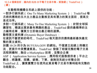 10.3.4 個案剖析：國內的 B2B 水平電子交易市集－貿發網（ TradeFind ）  ( 續 ) 在動態商機撮合系統上提供的功能： 一對多行銷系統（ One To Many Marketing System ）： TradeFind 每月將供應商的五大主力產品主動推至具有潛力的買主面前，提高交易成功率。 多對一行銷系統（ Many To One Marketing System ）：針對全球採購習性，精選出買家最有興趣的產品， TradeFind 提供最精準的主力廠商名單，讓買方立即做出最正確的選擇。 動態買主資料庫 (Dynamic Buyer Database) ： 在資訊不斷更新的時代， TradeFind 每天提供供應商最新最快最完整的買主資料。 如圖 10-24 所示為 BUYUSA.GOV 的網站。不僅建立起線上商機交流，更提升中美雙邊貿易。 TradeFind  發展了相當完整的電子交易流程與機制，融合 e-Marketplace 技術，並整合企業 ASP （ Application Service System ；應用程式服務提供者）平台之觀念，將議價、採購、銷售、下單、查詢到系統分析整合到 TradeFind 上，讓買賣雙方在使用此貿易電子交易市集時能有完整的功能配合。 