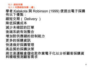 10.1  網路採購 10.1.1 何謂網路採購  ( 續 ) 學者 Kalakota 與 Robinson (1999) 便提出電子採購有以下優點：  縮短交期（ Delivery ） 降低採購成本 減少未確認的訂單 後端系統有效整合 增加對供應鏈的控制能力 更多的採購資訊 快速做好採購管理 高品質的採購決策 將交易運輸倉儲收款作業電子化以分析顧客採購資料精確預測顧客需求  