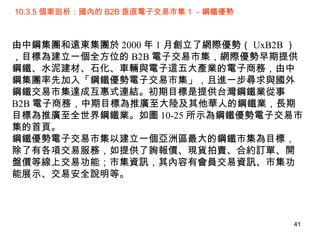 10.3.5 個案剖析：國內的 B2B 垂直電子交易市集 1 －鋼鐵優勢 由中鋼集團和遠東集團於 2000 年 1 月創立了網際優勢（ UxB2B ），目標為建立一個全方位的 B2B 電子交易市集，網際優勢早期提供鋼鐵、水泥建材、石化、車輛與電子這五大產業的電子商務，由中鋼集團率先加入「鋼鐵優勢電子交易市集」，且進一步尋求與國外鋼鐵交易市集達成互惠式連結。初期目標是提供台灣鋼鐵業從事 B2B 電子商務，中期目標為推廣至大陸及其他華人的鋼鐵業，長期目標為推廣至全世界鋼鐵業。如圖 10-25 所示為鋼鐵優勢電子交易市集的首頁。 鋼鐵優勢電子交易市集以建立一個亞洲區最大的鋼鐵市集為目標，除了有各項交易服務，如提供了詢報價、現貨拍賣、合約訂單、開盤價等線上交易功能；市集資訊，其內容有會員交易資訊、市集功能展示、交易安全說明等。 