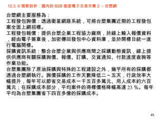 10.3. 6 個案剖析：國內的 B2B 垂直電子交易市集 2 －台塑網 台塑網主要服務為： 工程發包詢價：透過衛星網路系統，可將台塑集團近期的工程發包案全面上網招標。  工程發包報價：提供台塑企業工程協力廠商，於線上輸入報價資料，經由電子簽章後，加密傳回發包中心資料庫，並於開標日統一進行電腦開標。  採購資訊系統：整合台塑企業與供應商間之採購動態資訊，線上提供供應商有關採購詢價、報價、訂購、交貨通知、付款進度查詢等作業功能。 台塑集團除了原油採購與特殊的工程建設之外，幾乎所有的採購都透過台塑網執行。詢價採購的工作天數降低二～五天，行政效率大幅提升，每年可以節省交易成本一千五百多萬元、用人成本約六百萬元；在採購成本部分，平均案件的得標價格降幅高達 23 ％。每年平均為台塑集團省下四百多億的採購成本。 