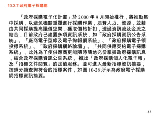 10.3.7 政府電子採購網 　　「政府採購電子化計畫」於 2000 年 9 月開始推行，將推動集中採購，以避免機關重覆進行採購作業，浪費人力、資源，並藉由共同採購提高議價空間，獲取價格折扣，透過資訊流及金流之結合，目前政府已建置多項資訊系統，如「政府採購資訊公告系統」、「廠商電子型錄及電子詢報價系統」、「政府採購電子領投標系統」、「政府採購網路論壇」、「共同供應契約電子採購系統」，此外為了使供應商更能隨時隨地充份掌握政府採購訊息，結合政府採購資訊公告系統， 推出「政府採購個人化電子報」及「招標文件閱覽」的加值服務。並可進入最新招標資訊摘要，按照分類查詢符合的招標案件，如圖 10-28 所示為政府電子採購網招標資訊摘要。 