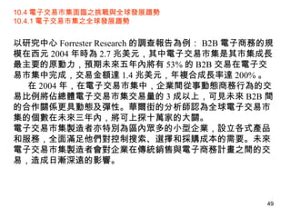 10.4 電子交易市集面臨之挑戰與全球發展趨勢 10.4.1 電子交易市集之全球發展趨勢 以研究中心 Forrester Research 的調查報告為例： B2B 電子商務的規模在西元 2004 年時為 2.7 兆美元，其中電子交易市集是其市集成長最主要的原動力，預期未來五年內將有 53% 的 B2B 交易在電子交易市集中完成，交易金額達 1.4 兆美元，年複合成長率達 200% 。 在 2004 年，在電子交易市集中，企業間從事動態商務行為的交易比例將佔總體電子交易市集交易量的 3 成以上，可見未來 B2B 間的合作關係更具動態及彈性。華爾街的分析師認為全球電子交易市集的個數在未來三年內，將可上探十萬家的大關。 電子交易市集製造者亦特別為區內眾多的小型企業，設立各式產品和服務，全面滿足他們對控制搜索、選擇和採購成本的需要。未來電子交易市集製造者會對企業在傳統銷售與電子商務計畫之間的交易，造成日漸深遠的影響。 