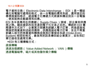 10.1.2 何謂 EDI 電子資料交換（ Electronic Data Interchange ； EDI ）是一種結構化和電腦可處理的格式，由一台電腦的應用系統，運用協定的標準與資料格式，經過電子化傳遞方式將資料傳送到另一台電腦，使其能夠自動處理和回應。 EDI 多半是應用在供應鏈（ Supply Chain ）領域，即企業和供應商之間。藉由資訊科技來達到電子化交易之目的。傳統的 EDI 實際運作方式如下：企業買方採購系統鍵入電子訂單，然後直接或間接把商業資料送給供應商，供應商接收電子訂單，並且不需重新鍵入就可把商業資料轉換成與其訂單接收系統 (Order-Entry System) 相容的格式，最後再把訊息傳回給企業買方，並告知訂單已接收並處理完畢。 ◆ EDI 有三種傳輸方式： 直接傳輸 透過加值網路（ Value Added Network ； VAN ）傳輸 透過電腦磁帶、磁片或其他儲存媒介傳輸 